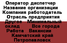 Оператор-диспетчер › Название организации ­ Компания-работодатель › Отрасль предприятия ­ Другое › Минимальный оклад ­ 1 - Все города Работа » Вакансии   . Камчатский край,Петропавловск-Камчатский г.